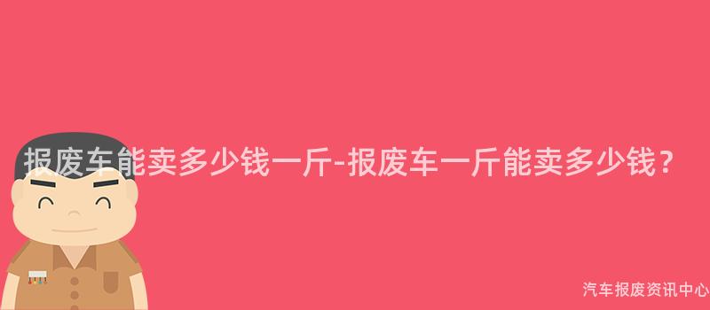 报废车能卖多少钱一斤-报废车一斤能卖多少钱？