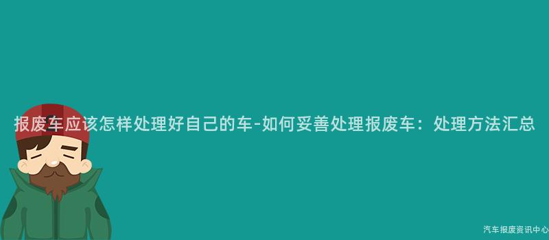 报废车应该怎样处理好自己的车-如何妥善处理报废车：处理方法汇总