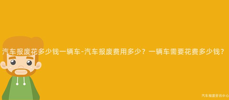 汽车报废花多少钱一辆车-汽车报废费用多少？一辆车需要花费多少钱？