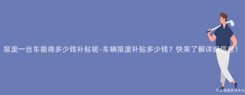 报废一台车能得多少钱补贴呢-车辆报废补贴多少钱？快来了解详细信息！