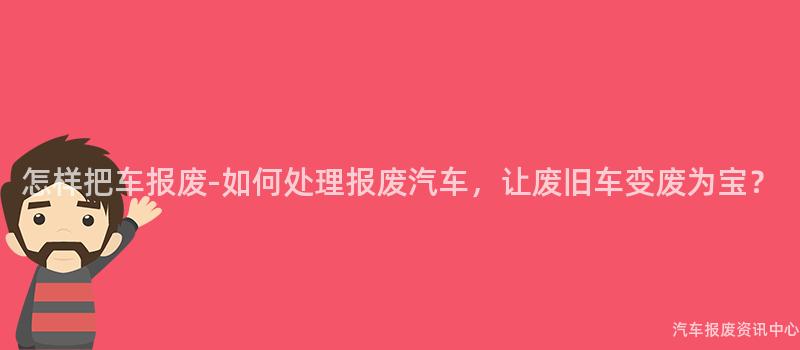 怎样把车报废-如何处理报废汽车，让废旧车变废为宝？