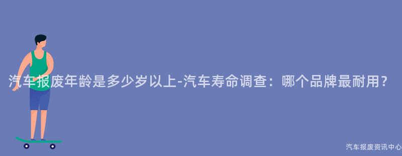 汽车报废年龄是多少岁以上-汽车寿命调查：哪个品牌最耐用？