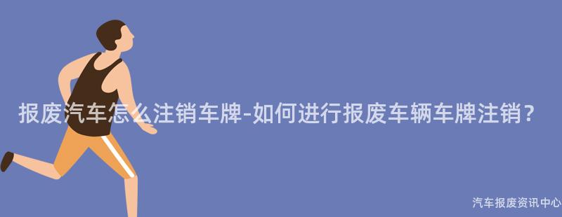 报废汽车怎么注销车牌-如何进行报废车辆车牌注销？