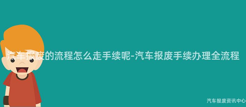 汽车报废的流程怎么走手续呢-汽车报废手续办理全流程