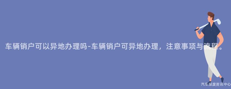车辆销户可以异地办理吗-车辆销户可异地办理，注意事项与流程。