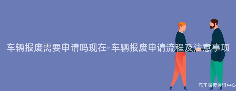 车辆报废需要申请吗现在-车辆报废申请流程及注意事项