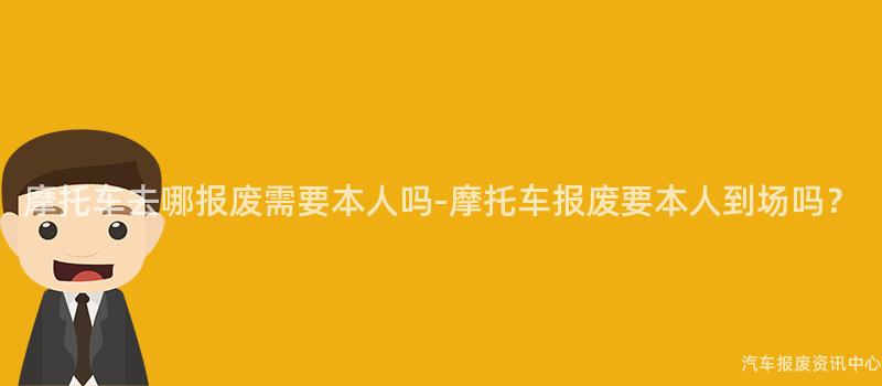 摩托车去哪报废需要本人吗-摩托车报废要本人到场吗？
