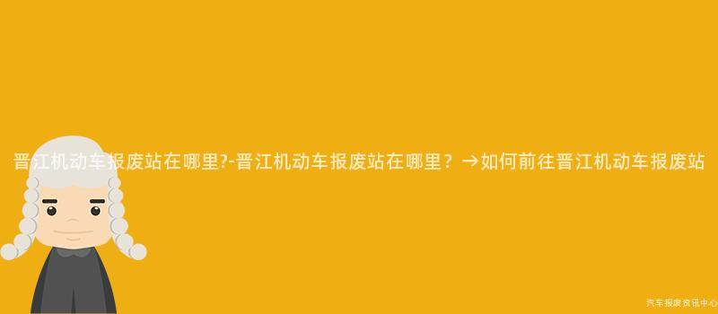 晋江机动车报废站在哪里?-晋江机动车报废站在哪里？→如何前往晋江机动车报废站