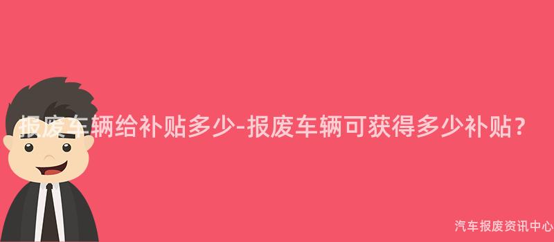 报废车辆给补贴多少-报废车辆可获得多少补贴？