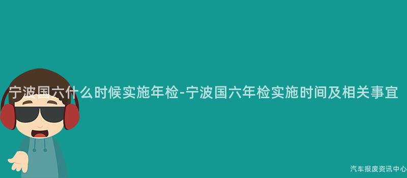 宁波国六什么时候实施年检-宁波国六年检实施时间及相关事宜