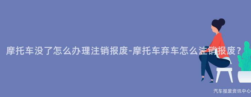 摩托车没了怎么办理注销报废-摩托车弃车怎么注销报废？