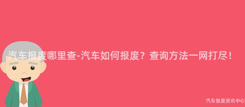 汽车报废哪里查-汽车如何报废？查询方法一网打尽！