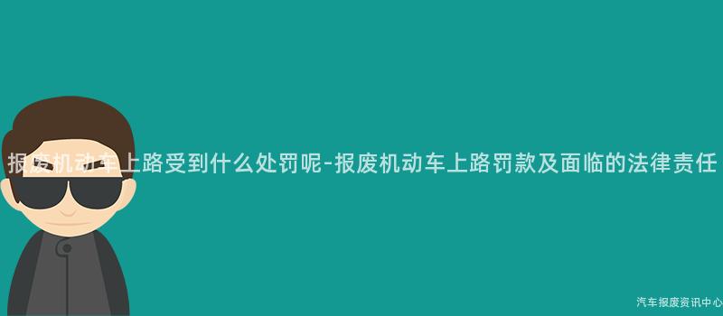 报废机动车上路受到什么处罚呢-报废机动车上路罚款及面临的法律责任