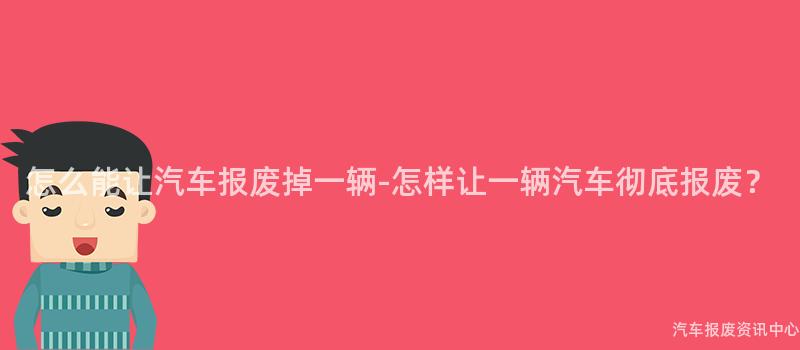 怎么能让汽车报废掉一辆-怎样让一辆汽车彻底报废？