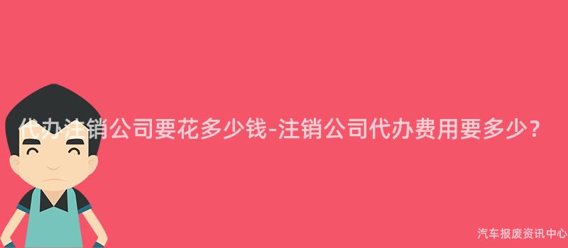 代办注销公司要花多少钱-注销公司代办费用要多少？