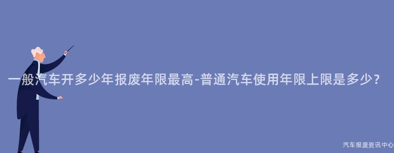 一般汽车开多少年报废年限最高-普通汽车使用年限上限是多少？