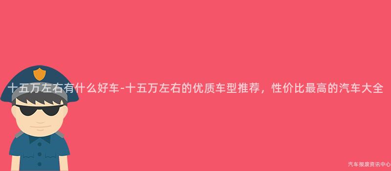 十五万左右有什么好车-十五万左右的优质车型推荐，性价比最高的汽车大全