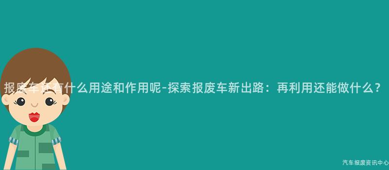 报废车还有什么用途和作用呢-探索报废车新出路：再利用还能做什么？