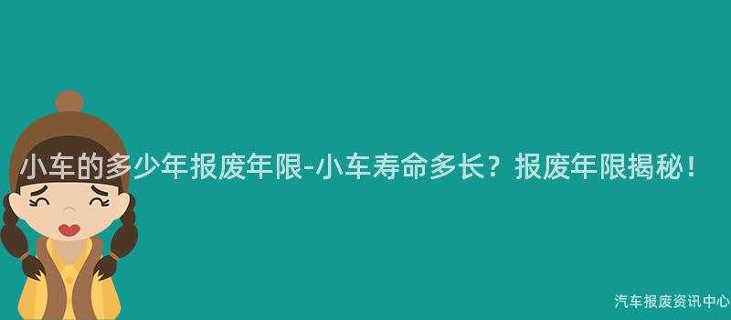 小车的多少年报废年限-小车寿命多长？报废年限揭秘！
