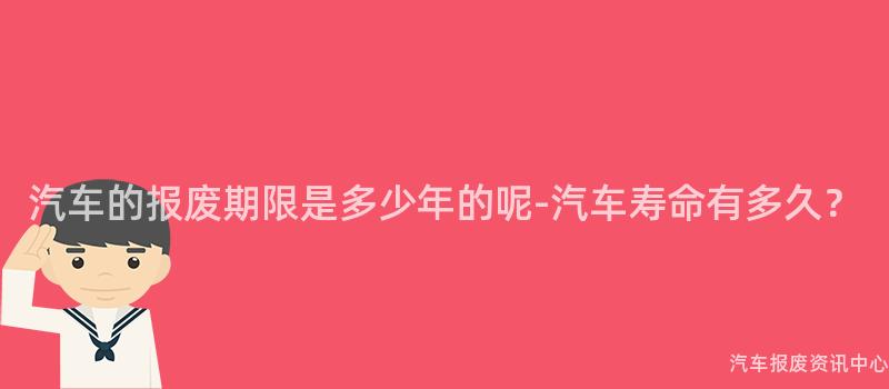汽车的报废期限是多少年的呢-汽车寿命有多久？