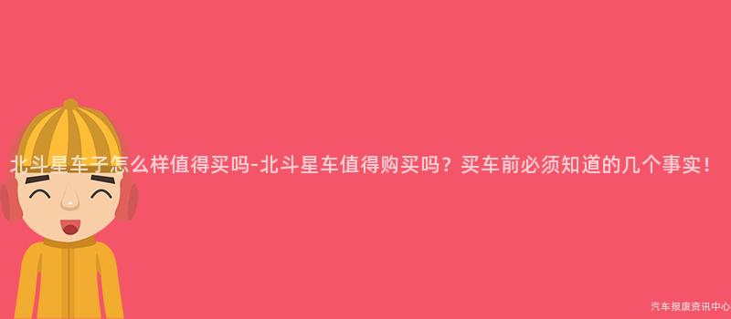 北斗星车子怎么样值得买吗-北斗星车值得购买吗？买车前必须知道的几个事实！