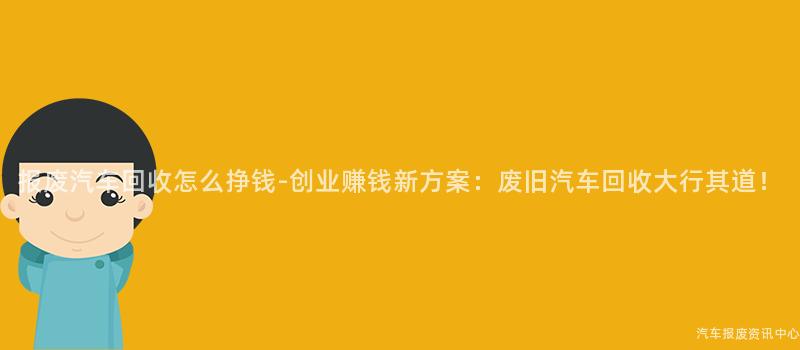 报废汽车回收怎么挣钱-创业赚钱新方案：废旧汽车回收大行其道！