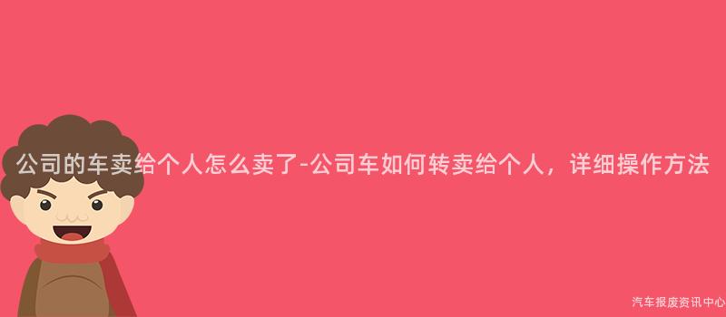 公司的车卖给个人怎么卖了-公司车如何转卖给个人，详细操作方法