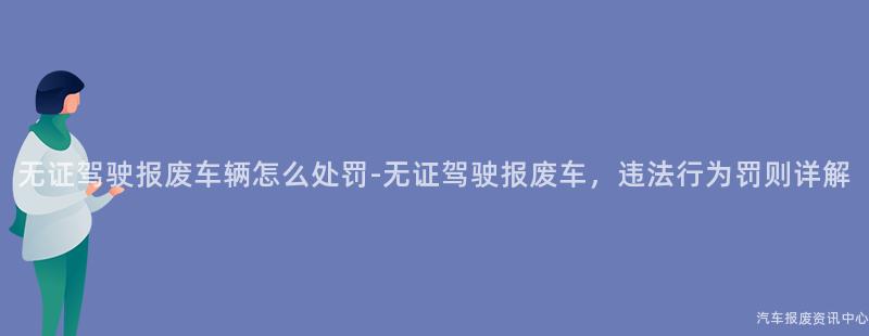 无证驾驶报废车辆怎么处罚-无证驾驶报废车，违法行为罚则详解