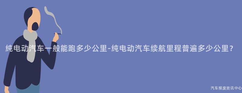 纯电动汽车一般能跑多少公里-纯电动汽车续航里程普遍多少公里？