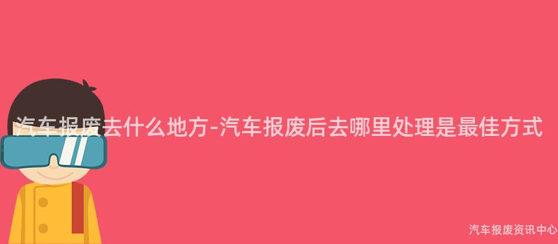 汽车报废去什么地方-汽车报废后去哪里处理是最佳方式