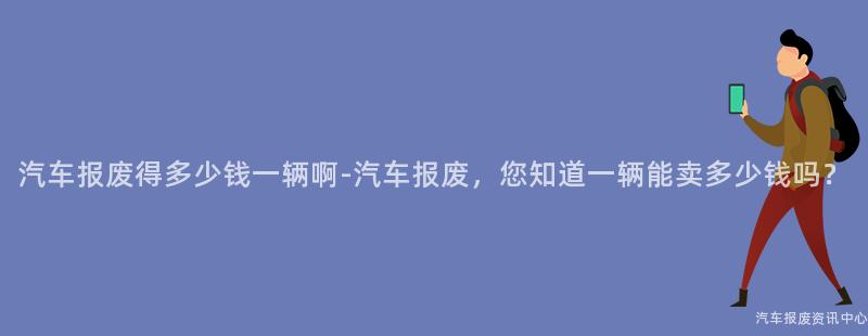 汽车报废得多少钱一辆啊-汽车报废，您知道一辆能卖多少钱吗？