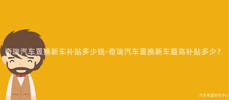 奇瑞汽车置换新车补贴多少钱-奇瑞汽车置换新车最高补贴多少？