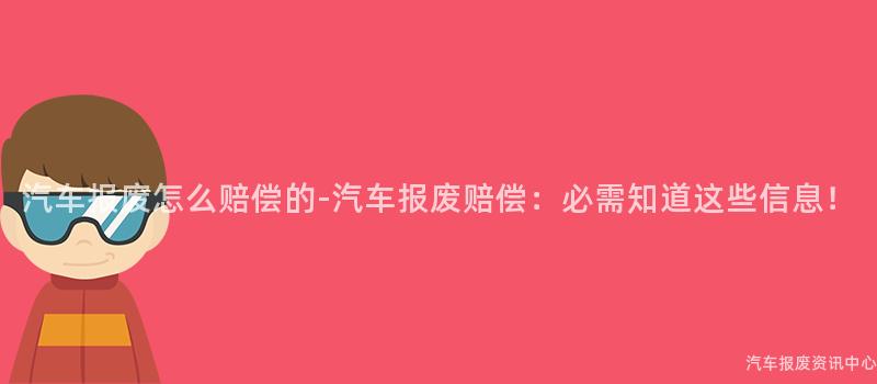 汽车报废怎么赔偿的-汽车报废赔偿：必需知道这些信息！