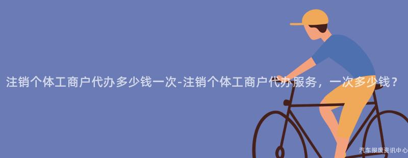 注销个体工商户代办多少钱一次-注销个体工商户代办服务，一次多少钱？