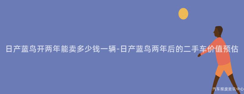 日产蓝鸟开两年能卖多少钱一辆-日产蓝鸟两年后的二手车价值预估