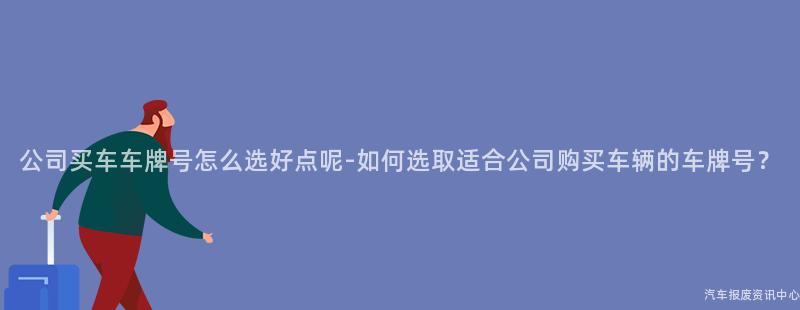 公司买车车牌号怎么选好点呢-如何选取适合公司购买车辆的车牌号？