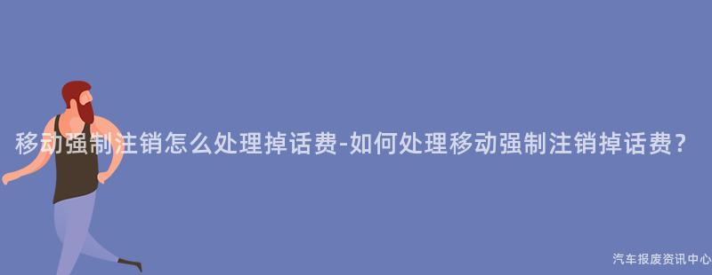 移动强制注销怎么处理掉话费-如何处理移动强制注销掉话费？