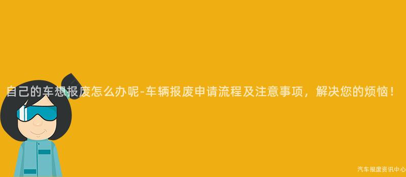 自己的车想报废怎么办呢-车辆报废申请流程及注意事项，解决您的烦恼！
