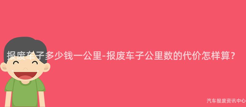 报废车子多少钱一公里-报废车子公里数的代价怎样算?