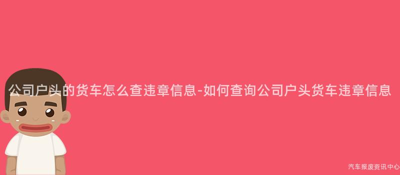 公司户头的货车怎么查违章信息-如何查询公司户头货车违章信息