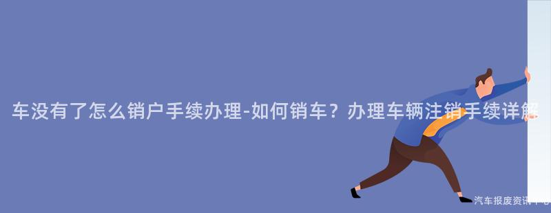 车没有了怎么销户手续办理-如何销车？办理车辆注销手续详解