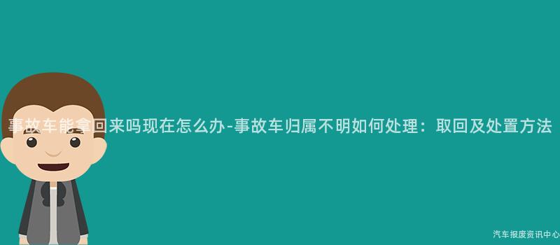 事故车能拿回来吗现在怎么办-事故车归属不明如何处理：取回及处置方法