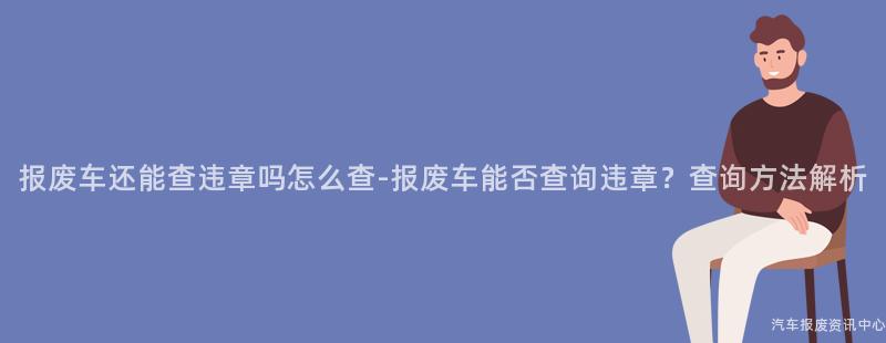 报废车还能查违章吗怎么查-报废车能否查询违章？查询方法解析