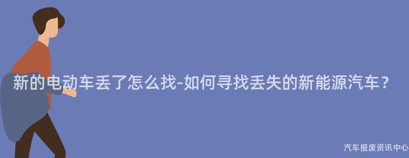 新的电动车丢了怎么找-如何寻找丢失的新能源汽车？