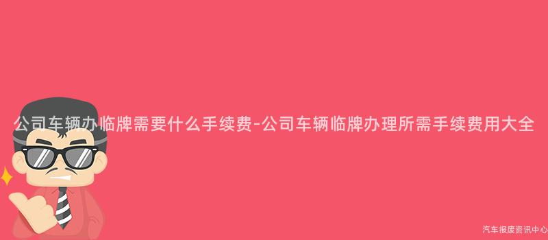 公司车辆办临牌需要什么手续费-公司车辆临牌办理所需手续费用大全