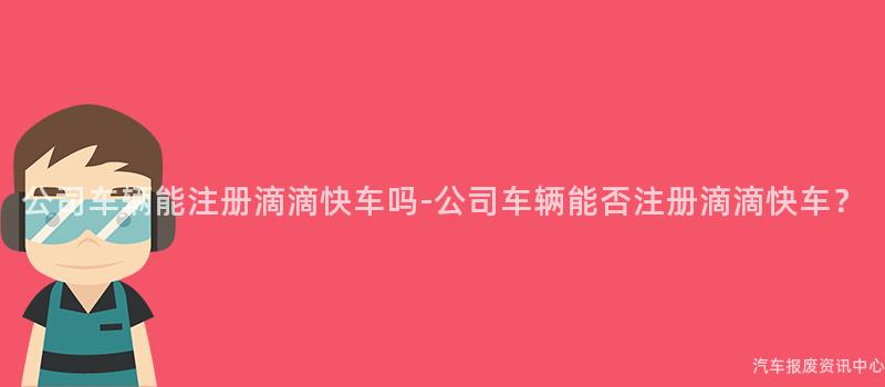 公司车辆能注册滴滴快车吗-公司车辆能否注册滴滴快车？