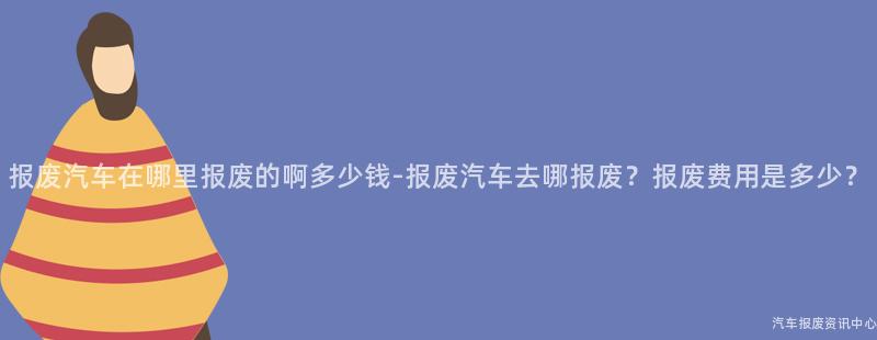 报废汽车在哪里报废的啊多少钱-报废汽车去哪报废？报废费用是多少？