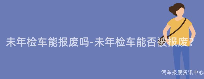 未年检车能报废吗-未年检车能否被报废？