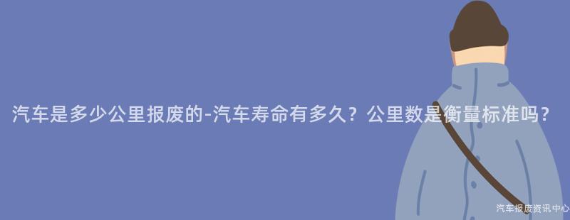 汽车是多少公里报废的-汽车寿命有多久？公里数是衡量标准吗？