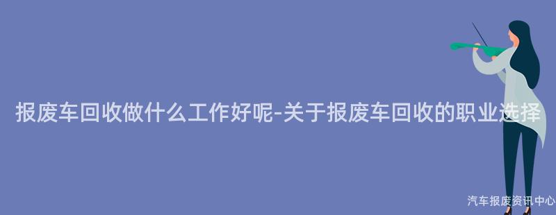 报废车回收做什么工作好呢-关于报废车回收的职业选择